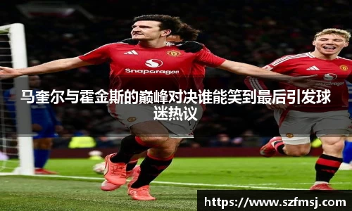 马奎尔与霍金斯的巅峰对决谁能笑到最后引发球迷热议